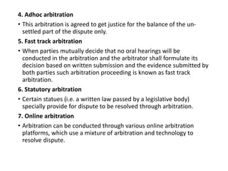 4. Adhoc arbitration
• This arbitration is agreed to get justice for the balance of the un-
settled part of the dispute only.
5. Fast track arbitration
• When parties mutually decide that no oral hearings will be
conducted in the arbitration and the arbitrator shall formulate its
decision based on written submission and the evidence submitted by
both parties such arbitration proceeding is known as fast track
arbitration.
6. Statutory arbitration
• Certain statues (i.e. a written law passed by a legislative body)
specially provide for dispute to be resolved through arbitration.
7. Online arbitration
• Arbitration can be conducted through various online arbitration
platforms, which use a mixture of arbitration and technology to
resolve dispute.
 