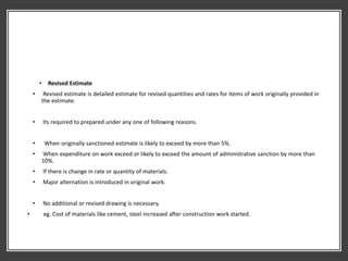 • Revised Estimate
• Revised estimate is detailed estimate for revised quantities and rates for items of work originally provided in
the estimate.
• Its required to prepared under any one of following reasons.
• When originally sanctioned estimate is likely to exceed by more than 5%.
• When expenditure on work exceed or likely to exceed the amount of administrative sanction by more than
10%.
• If there is change in rate or quantity of materials.
• Major alternation is introduced in original work.
• No additional or revised drawing is necessary.
• eg. Cost of materials like cement, steel increased after construction work started.
 