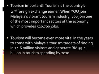  Tourism important!!Tourism is the country’s
2 nd foreign exchange earner.WhenYOU join
Malaysia's vibrant tourism industry, you join one
of the most important sectors of the economy
which provides 520,700 jobs.
 Tourism will become even more vital in the years
to come with Malaysia tourism targets of ringing
in 24.6 million visitors and generate RM 59.4
billion in tourism spending by 2010
 