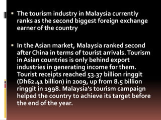  The tourism industry in Malaysia currently
ranks as the second biggest foreign exchange
earner of the country
 In the Asian market, Malaysia ranked second
after China in terms of tourist arrivals.Tourism
in Asian countries is only behind export
industries in generating income for them.
Tourist receipts reached 53.37 billion ringgit
(Dh62.41 billion) in 2009, up from 8.5 billion
ringgit in 1998. Malaysia's tourism campaign
helped the country to achieve its target before
the end of the year.
 