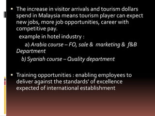  The increase in visitor arrivals and tourism dollars
spend in Malaysia means tourism player can expect
new jobs, more job opportunities, career with
competitive pay.
example in hotel industry :
a) Arabia course – FO, sale & marketing & f&B
Department
b) Syariah course – Quality department
 Training opportunities : enabling employees to
deliver against the standards' of excellence
expected of international establishment
 
