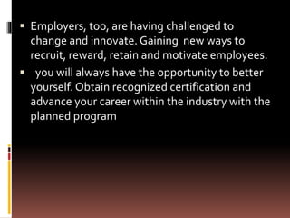  Employers, too, are having challenged to
change and innovate. Gaining new ways to
recruit, reward, retain and motivate employees.
 you will always have the opportunity to better
yourself. Obtain recognized certification and
advance your career within the industry with the
planned program
 