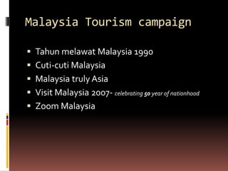 Malaysia Tourism campaign
 Tahun melawat Malaysia 1990
 Cuti-cuti Malaysia
 Malaysia truly Asia
 Visit Malaysia 2007- celebrating 50 year of nationhood
 Zoom Malaysia
 