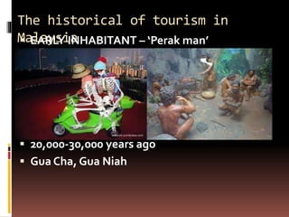 The historical of tourism in
Malaysia
 EARLY INHABITANT – ‘Perak man’
 20,000-30,000 years ago
 Gua Cha, Gua Niah
 