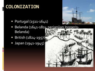 COLONIZATION
 Portugal (1511-1641)
 Belanda (1641-1824 perjanjian Inggeris-
Belanda)
 British (1824-1957)
 Japan (1941-1945)
 