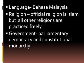  Language- Bahasa Malaysia
 Religion – official religion is Islam
but all other religions are
practiced freely
 Government- parliamentary
democracy and constitutional
monarchy
 