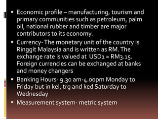  Economic profile – manufacturing, tourism and
primary communities such as petroleum, palm
oil, national rubber and timber are major
contributors to its economy.
 Currency-The monetary unit of the country is
Ringgit Malaysia and is written as RM.The
exchange rate is valued at USD1 = RM3.15.
Foreign currencies can be exchanged at banks
and money changers
 Banking Hours- 9.30 am-4.00pm Monday to
Friday but in kel, trg and ked Saturday to
Wednesday
 Measurement system- metric system
 