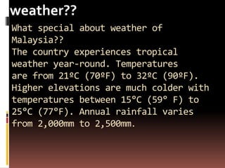 What special about weather of
Malaysia??
The country experiences tropical
weather year-round. Temperatures
are from 21ºC (70ºF) to 32ºC (90ºF).
Higher elevations are much colder with
temperatures between 15°C (59° F) to
25°C (77°F). Annual rainfall varies
from 2,000mm to 2,500mm.
weather??
 