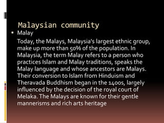 Malaysian community
 Malay
Today, the Malays, Malaysia's largest ethnic group,
make up more than 50% of the population. In
Malaysia, the term Malay refers to a person who
practices Islam and Malay traditions, speaks the
Malay language and whose ancestors are Malays.
Their conversion to Islam from Hinduism and
Theravada Buddhism began in the 1400s, largely
influenced by the decision of the royal court of
Melaka.The Malays are known for their gentle
mannerisms and rich arts heritage
 
