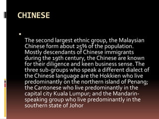 CHINESE

The second largest ethnic group, the Malaysian
Chinese form about 25% of the population.
Mostly descendants of Chinese immigrants
during the 19th century, the Chinese are known
for their diligence and keen business sense.The
three sub-groups who speak a different dialect of
the Chinese language are the Hokkien who live
predominantly on the northern island of Penang;
the Cantonese who live predominantly in the
capital city Kuala Lumpur; and the Mandarin-
speaking group who live predominantly in the
southern state of Johor
 