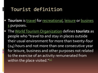 Tourist definition
 Tourism is travel for recreational, leisure or busines
s purposes.
 TheWorldTourism Organization defines tourists as
people who "travel to and stay in places outside
their usual environment for more than twenty-four
(24) hours and not more than one consecutive year
for leisure, business and other purposes not related
to the exercise of an activity remunerated from
within the place visited."[1]
 