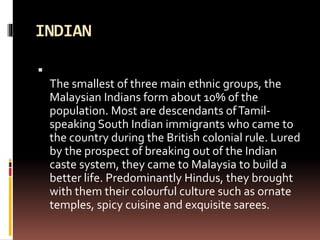 INDIAN

The smallest of three main ethnic groups, the
Malaysian Indians form about 10% of the
population. Most are descendants ofTamil-
speaking South Indian immigrants who came to
the country during the British colonial rule. Lured
by the prospect of breaking out of the Indian
caste system, they came to Malaysia to build a
better life. Predominantly Hindus, they brought
with them their colourful culture such as ornate
temples, spicy cuisine and exquisite sarees.
 