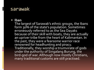 sarawak
 Iban
The largest of Sarawak's ethnic groups, the Ibans
form 30% of the state's population. Sometimes
erroneously referred to as the Sea Dayaks
because of their skill with boats, they are actually
an upriver tribe from the heart of Kalimantan. In
the past, they were a fearsome warrior race
renowned for headhunting and piracy.
Traditionally, they worship a triumvirate of gods
under the authority of Singalang Burung, the
bird-god of war. Although now mostly Christians,
many traditional customs are still practised.
 