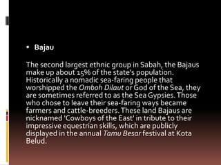  Bajau
The second largest ethnic group in Sabah, the Bajaus
make up about 15% of the state's population.
Historically a nomadic sea-faring people that
worshipped the Omboh Dilaut or God of the Sea, they
are sometimes referred to as the Sea Gypsies.Those
who chose to leave their sea-faring ways became
farmers and cattle-breeders.These land Bajaus are
nicknamed 'Cowboys of the East' in tribute to their
impressive equestrian skills, which are publicly
displayed in the annual Tamu Besar festival at Kota
Belud.
 