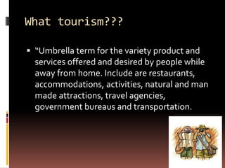 What tourism???
 “Umbrella term for the variety product and
services offered and desired by people while
away from home. Include are restaurants,
accommodations, activities, natural and man
made attractions, travel agencies,
government bureaus and transportation.
 