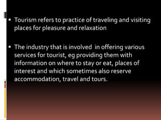  Tourism refers to practice of traveling and visiting
places for pleasure and relaxation
 The industry that is involved in offering various
services for tourist, eg providing them with
information on where to stay or eat, places of
interest and which sometimes also reserve
accommodation, travel and tours.
 