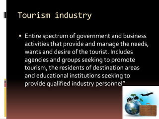 Tourism industry
 Entire spectrum of government and business
activities that provide and manage the needs,
wants and desire of the tourist. Includes
agencies and groups seeking to promote
tourism, the residents of destination areas
and educational institutions seeking to
provide qualified industry personnel”
 