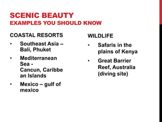 SCENIC BEAUTY

EXAMPLES YOU SHOULD KNOW

COASTAL RESORTS

WILDLIFE

•

Southeast Asia –
Bali, Phuket

•

Safaris in the
plains of Kenya

•

Mediterranean
Sea Cancun, Caribbe
an Islands

•

Great Barrier
Reef, Australia
(diving site)

•

Mexico – gulf of
mexico

 