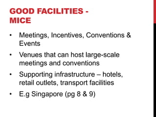 GOOD FACILITIES MICE
•

Meetings, Incentives, Conventions &
Events

•

Venues that can host large-scale
meetings and conventions

•

Supporting infrastructure – hotels,
retail outlets, transport facilities

•

E.g Singapore (pg 8 & 9)

 