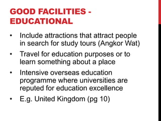 GOOD FACILITIES EDUCATIONAL
•

Include attractions that attract people
in search for study tours (Angkor Wat)

•

Travel for education purposes or to
learn something about a place

•

Intensive overseas education
programme where universities are
reputed for education excellence

•

E.g. United Kingdom (pg 10)

 