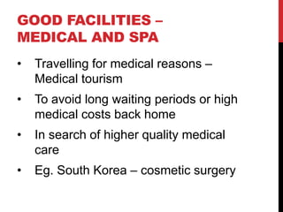 GOOD FACILITIES –
MEDICAL AND SPA
•

Travelling for medical reasons –
Medical tourism

•

To avoid long waiting periods or high
medical costs back home

•

In search of higher quality medical
care

•

Eg. South Korea – cosmetic surgery

 
