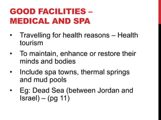GOOD FACILITIES –
MEDICAL AND SPA
•

Travelling for health reasons – Health
tourism

•

To maintain, enhance or restore their
minds and bodies

•

Include spa towns, thermal springs
and mud pools

•

Eg: Dead Sea (between Jordan and
Israel) – (pg 11)

 