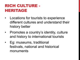 RICH CULTURE HERITAGE
•

Locations for tourists to experience
different cultures and understand their
history better

•

Promotes a country’s identity, culture
and history to international tourists

•

Eg: museums, traditional
festivals, national and historical
monuments

 