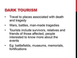DARK TOURISM
•

Travel to places associated with death
and tragedy

•

Wars, battles, man-made tragedies

•

Tourists include survivors, relatives and
friends of those affected, people
interested to know more about the
events

•

Eg: battlefields, museums, memorials,
fortifications

 