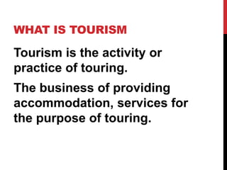 WHAT IS TOURISM

Tourism is the activity or
practice of touring.
The business of providing
accommodation, services for
the purpose of touring.

 