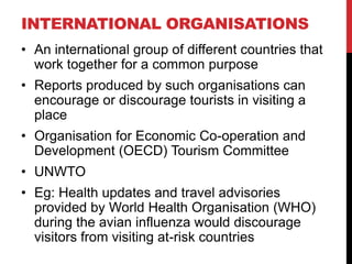 INTERNATIONAL ORGANISATIONS
• An international group of different countries that
work together for a common purpose
• Reports produced by such organisations can
encourage or discourage tourists in visiting a
place
• Organisation for Economic Co-operation and
Development (OECD) Tourism Committee
• UNWTO
• Eg: Health updates and travel advisories
provided by World Health Organisation (WHO)
during the avian influenza would discourage
visitors from visiting at-risk countries

 