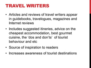 TRAVEL WRITERS
• Articles and reviews of travel writers appear
in guidebooks, travelogues, magazines and
Internet reviews
• Includes suggested itineries, advice on the
cheapest accommodation, best gourmet
cuisine, the ‘dos and don’ts’ of tourist
behaviour and etc
• Source of inspiration to readers
• Increases awareness of tourist destinations

 