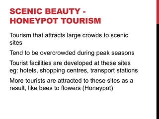 SCENIC BEAUTY HONEYPOT TOURISM
Tourism that attracts large crowds to scenic
sites
Tend to be overcrowded during peak seasons
Tourist facilities are developed at these sites
eg: hotels, shopping centres, transport stations
More tourists are attracted to these sites as a
result, like bees to flowers (Honeypot)

 