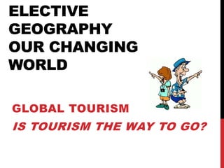 ELECTIVE
GEOGRAPHY
OUR CHANGING
WORLD
GLOBAL TOURISM
IS TOURISM THE WAY TO GO?
 
