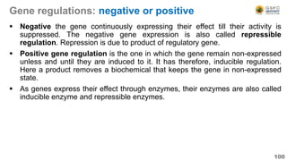 Gene regulations: negative or positive
 Negative the gene continuously expressing their effect till their activity is
suppressed. The negative gene expression is also called repressible
regulation. Repression is due to product of regulatory gene.
 Positive gene regulation is the one in which the gene remain non-expressed
unless and until they are induced to it. It has therefore, inducible regulation.
Here a product removes a biochemical that keeps the gene in non-expressed
state.
 As genes express their effect through enzymes, their enzymes are also called
inducible enzyme and repressible enzymes.
100
 