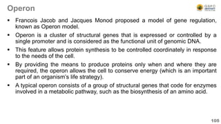 Operon
 Francois Jacob and Jacques Monod proposed a model of gene regulation,
known as Operon model.
 Operon is a cluster of structural genes that is expressed or controlled by a
single promoter and is considered as the functional unit of genomic DNA.
 This feature allows protein synthesis to be controlled coordinately in response
to the needs of the cell.
 By providing the means to produce proteins only when and where they are
required, the operon allows the cell to conserve energy (which is an important
part of an organism’s life strategy).
 A typical operon consists of a group of structural genes that code for enzymes
involved in a metabolic pathway, such as the biosynthesis of an amino acid.
105
 