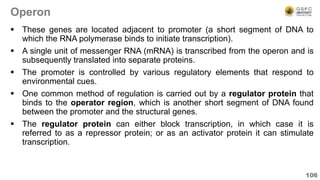 Operon
 These genes are located adjacent to promoter (a short segment of DNA to
which the RNA polymerase binds to initiate transcription).
 A single unit of messenger RNA (mRNA) is transcribed from the operon and is
subsequently translated into separate proteins.
 The promoter is controlled by various regulatory elements that respond to
environmental cues.
 One common method of regulation is carried out by a regulator protein that
binds to the operator region, which is another short segment of DNA found
between the promoter and the structural genes.
 The regulator protein can either block transcription, in which case it is
referred to as a repressor protein; or as an activator protein it can stimulate
transcription.
106
 