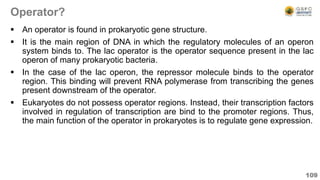 Operator?
 An operator is found in prokaryotic gene structure.
 It is the main region of DNA in which the regulatory molecules of an operon
system binds to. The lac operator is the operator sequence present in the lac
operon of many prokaryotic bacteria.
 In the case of the lac operon, the repressor molecule binds to the operator
region. This binding will prevent RNA polymerase from transcribing the genes
present downstream of the operator.
 Eukaryotes do not possess operator regions. Instead, their transcription factors
involved in regulation of transcription are bind to the promoter regions. Thus,
the main function of the operator in prokaryotes is to regulate gene expression.
109
 