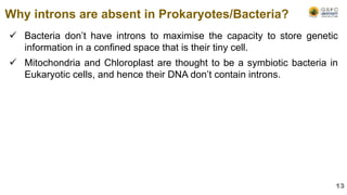  Bacteria don’t have introns to maximise the capacity to store genetic
information in a confined space that is their tiny cell.
 Mitochondria and Chloroplast are thought to be a symbiotic bacteria in
Eukaryotic cells, and hence their DNA don’t contain introns.
Why introns are absent in Prokaryotes/Bacteria?
13
 