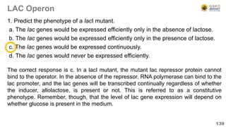 LAC Operon
1. Predict the phenotype of a lacI mutant.
a. The lac genes would be expressed efficiently only in the absence of lactose.
b. The lac genes would be expressed efficiently only in the presence of lactose.
c. The lac genes would be expressed continuously.
d. The lac genes would never be expressed efficiently.
139
The correct response is c. In a lacI mutant, the mutant lac repressor protein cannot
bind to the operator. In the absence of the repressor, RNA polymerase can bind to the
lac promoter, and the lac genes will be transcribed continually regardless of whether
the inducer, allolactose, is present or not. This is referred to as a constitutive
phenotype. Remember, though, that the level of lac gene expression will depend on
whether glucose is present in the medium.
 