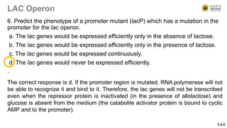 LAC Operon
6. Predict the phenotype of a promoter mutant (lacP) which has a mutation in the
promoter for the lac operon.
a. The lac genes would be expressed efficiently only in the absence of lactose.
b. The lac genes would be expressed efficiently only in the presence of lactose.
c. The lac genes would be expressed continuously.
d. The lac genes would never be expressed efficiently.
.
144
The correct response is d. If the promoter region is mutated, RNA polymerase will not
be able to recognize it and bind to it. Therefore, the lac genes will not be transcribed
even when the repressor protein is inactivated (in the presence of allolactose) and
glucose is absent from the medium (the catabolite activator protein is bound to cyclic
AMP and to the promoter).
 
