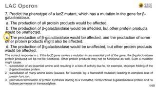 LAC Operon
7. Predict the phenotype of a lacZ mutant, which has a mutation in the gene for β-
galactosidase.
a. The production of all protein products would be affected.
b. The production of β-galactosidase would be affected, but other protein products
would be unaffected.
c. The production of β-galactosidase would be affected, and the production of some
other protein products might also be affected.
d. The production of β-galactosidase would be unaffected, but other protein products
would be affected.
145
The correct response is c. If the lacZ gene carries a mutation in an essential part of the gene, the β-galactosidase
protein produced will be not be functional. Other protein products may not be functional as well. Such a mutation
might cause:
1. substitution of an essential amino acid resulting in a loss of activity due to, for example, improper folding of the
β-galactosidase protein.
2. substitution of many amino acids (caused, for example, by a frameshift mutation) leading to complete loss of
protein function.
3. premature termination of protein synthesis leading to a truncated, nonfunctional β-galactosidase protein and no
lactose permease or transacetylase.
 