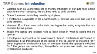 TRP Operon: Introduction
 Bacteria such as Escherichia coli (a friendly inhabitant of our gut) need amino
acids to survive—because, like us, they need to build proteins.
 One of the amino acids they need is tryptophan.
 If tryptophan is available in the environment, E. coli will take it up and use it to
build proteins.
 However, E. coli can also make their own tryptophan using enzymes that are
encoded by five genes.
 These five genes are located next to each other in what is called the trp
operon.
 If tryptophan is present in the environment, then E. coli bacteria don't need to
synthesize it, so transcription of the genes in the trp operon is switched "off."
When tryptophan availability is low, on the other hand, the operon is switched
"on," the genes are transcribed, biosynthetic enzymes are made, and more
tryptophan is produced.
148
 
