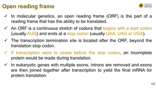  In molecular genetics, an open reading frame (ORF) is the part of a
reading frame that has the ability to be translated.
 An ORF is a continuous stretch of codons that begins with a start codon
(usually AUG) and ends at a stop codon (usually UAA, UAG or UGA).
 The transcription termination site is located after the ORF, beyond the
translation stop codon.
 If transcription were to cease before the stop codon, an incomplete
protein would be made during translation.
 In eukaryotic genes with multiple exons, introns are removed and exons
are then joined together after transcription to yield the final mRNA for
protein translation.
Open reading frame
19
 