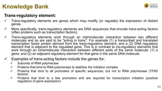 Trans-regulatory element:
 Trans-regulatory elements are genes which may modify (or regulate) the expression of distant
genes.
 More specifically, trans-regulatory elements are DNA sequences that encode trans-acting factors
(often proteins such as transcription factors).
 Trans-regulatory elements work through an intermolecular interaction between two different
molecules and so are said to be "acting in trans". For example (1) a transcribed and translated
transcription factor protein derived from the trans-regulatory element; and a (2) DNA regulatory
element that is adjacent to the regulated gene. This is in contrast to cis-regulatory elements that
work through an intramolecular interaction between different parts of the same molecule: (1) a
gene; and (2) an adjacent regulatory element for that gene in the same DNA molecule.
 Examples of trans-acting factors include the genes for:
 Subunits of RNA polymerase
 Proteins that bind to RNA polymerase to stabilize the initiation complex
 Proteins that bind to all promoters of specific sequences, but not to RNA polymerase (TFIID
factors)
 Proteins that bind to a few promoters and are required for transcription initiation (positive
regulators of gene expression)
Knowledge Bank
25
 