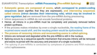 81
EUKARYOTIC Transcription: mRNA Processing (Pre-mRNA Splicing)
 Eukaryotic genes are composed of exons, which correspond to protein-coding
sequences (exon signifies that they are expressed), and intervening sequences
called introns (intron denotes their intervening role), which may be involved in
gene regulation, but are removed from the pre-mRNA during processing.
 Intron sequences in mRNA do not encode functional proteins.
 Hence, all introns in a pre-mRNA must be completely and precisely removed before
protein synthesis.
 If the process makes mistakes by even a single nucleotide, the reading frame of the
re-joined exons would shift, and the resulting protein would be dysfunctional.
 The process of removing introns and reconnecting exons is called splicing.
 Introns are removed and degraded while the pre-mRNA is still in the nucleus.
 Splicing occurs by a sequence-specific mechanism that ensures introns will be removed
and exons re-joined with the accuracy and precision of a single nucleotide.
 The splicing of pre-mRNAs is conducted by complexes of proteins and RNA molecules
called spliceosome.
 