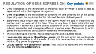 REGULATION OF GENE EXPRESSION: Key points
 Gene expression is the mechanism at molecular level by which a gene is able to
express itself in the phenotype of an organism.
 Gene regulation is the mechanism of switching off and switching on of the genes
depending upon the requirement of the cells and the state of development.
 Experiments have shown that many of the genes within the cells of organisms are
inactive much or even all of the time. Thus, at any time, in both eukaryotes and
prokaryotes, it seems that a gene can be switched on or off. The regulation of genes
between eukaryotes and prokaryotes differs in important ways. The process by which
genes are activated and deactivated in bacteria is well characterized.
 There are two types of genes, house keeping genes and regulated genes.
 Housekeeping genes or Constitutive genes: are the one which are continuously
expressing themselves in all the cells of body. It is because their product is always
required. E.g. genes for glycolysis.
 Luxury genes/ non-constitutive genes: Their activity is regulated and, therefore,
they are called regulated genes.
99
 