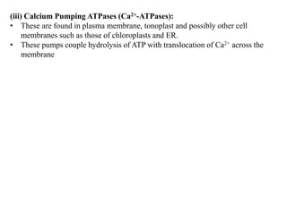 (iii) Calcium Pumping ATPases (Ca2+-ATPases):
• These are found in plasma membrane, tonoplast and possibly other cell
membranes such as those of chloroplasts and ER.
• These pumps couple hydrolysis of ATP with translocation of Ca2+ across the
membrane
 
