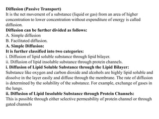 Diffusion (Passive Transport)
It is the net movement of a substance (liquid or gas) from an area of higher
concentration to lower concentration without expenditure of energy is called
diffusion.
Diffusion can be further divided as follows:
A. Simple diffusion
B. Facilitated diffusion.
A. Simple Diffusion:
It is further classified into two categories:
i. Diffusion of lipid soluble substance through lipid bilayer.
ii. Diffusion of lipid insoluble substance through protein channels.
i. Diffusion of Lipid Soluble Substance through the Lipid Bilayer:
Substance like oxygen and carbon dioxide and alcohols are highly lipid soluble and
dissolve in the layer easily and diffuse through the membrane. The rate of diffusion
is determined by the solubility of the substance. For example, exchange of gases in
the lungs.
ii. Diffusion of Lipid Insoluble Substance through Protein Channels:
This is possible through either selective permeability of protein channel or through
gated channels
 