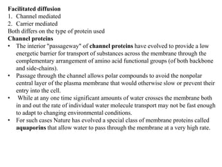 Facilitated diffusion
1. Channel mediated
2. Carrier mediated
Both differs on the type of protein used
Channel proteins
• The interior "passageway" of channel proteins have evolved to provide a low
energetic barrier for transport of substances across the membrane through the
complementary arrangement of amino acid functional groups (of both backbone
and side-chains).
• Passage through the channel allows polar compounds to avoid the nonpolar
central layer of the plasma membrane that would otherwise slow or prevent their
entry into the cell.
• While at any one time significant amounts of water crosses the membrane both
in and out the rate of individual water molecule transport may not be fast enough
to adapt to changing environmental conditions.
• For such cases Nature has evolved a special class of membrane proteins called
aquaporins that allow water to pass through the membrane at a very high rate.
 