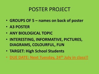 POSTER PROJECT
•
•
•
•

GROUPS OF 5 – names on back of poster
A3 POSTER
ANY BIOLOGICAL TOPIC
INTERESTING, INFORMATIVE, PICTURES,
DIAGRAMS, COLOURFUL, FUN
• TARGET: High School Students
• DUE DATE: Next Tuesday, 24th July in class!!

 